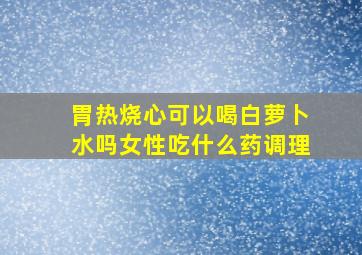 胃热烧心可以喝白萝卜水吗女性吃什么药调理