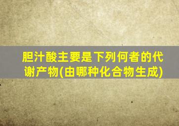 胆汁酸主要是下列何者的代谢产物(由哪种化合物生成)