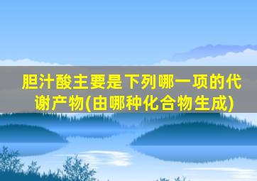 胆汁酸主要是下列哪一项的代谢产物(由哪种化合物生成)