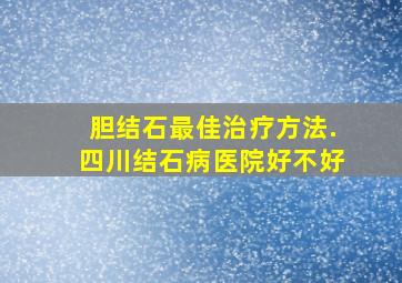 胆结石最佳治疗方法.四川结石病医院好不好