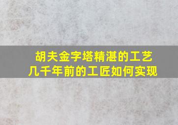 胡夫金字塔精湛的工艺几千年前的工匠如何实现