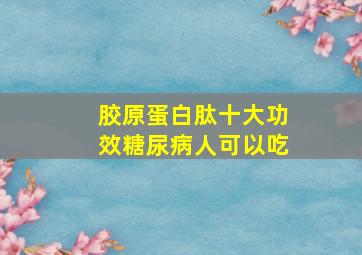 胶原蛋白肽十大功效糖尿病人可以吃