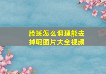 脸斑怎么调理能去掉呢图片大全视频