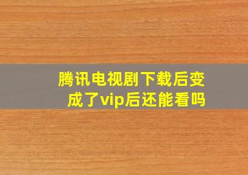 腾讯电视剧下载后变成了vip后还能看吗