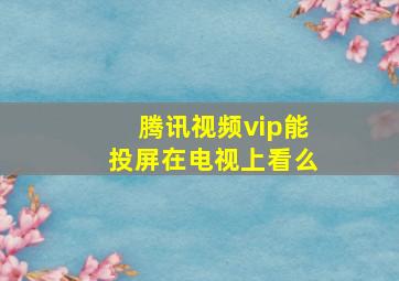 腾讯视频vip能投屏在电视上看么