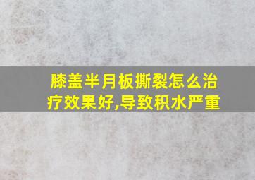 膝盖半月板撕裂怎么治疗效果好,导致积水严重