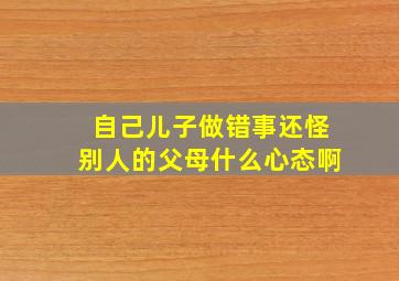 自己儿子做错事还怪别人的父母什么心态啊