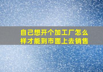 自己想开个加工厂怎么样才能到市面上去销售