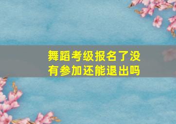 舞蹈考级报名了没有参加还能退出吗