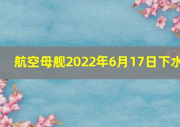 航空母舰2022年6月17日下水