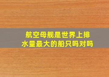 航空母舰是世界上排水量最大的船只吗对吗