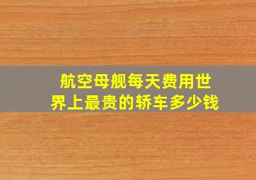 航空母舰每天费用世界上最贵的轿车多少钱