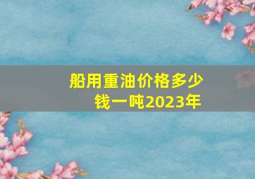 船用重油价格多少钱一吨2023年