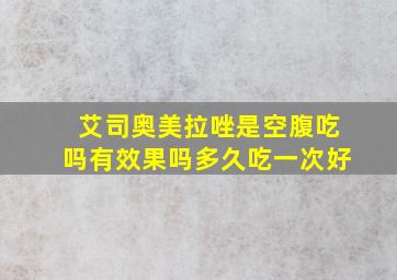 艾司奥美拉唑是空腹吃吗有效果吗多久吃一次好