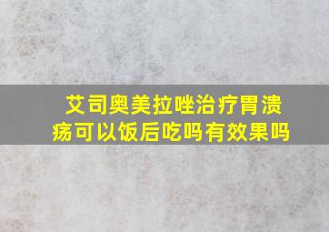 艾司奥美拉唑治疗胃溃疡可以饭后吃吗有效果吗