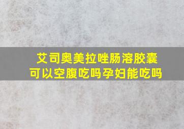 艾司奥美拉唑肠溶胶囊可以空腹吃吗孕妇能吃吗