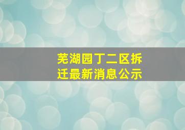 芜湖园丁二区拆迁最新消息公示