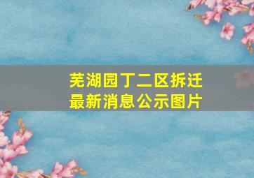 芜湖园丁二区拆迁最新消息公示图片