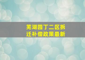 芜湖园丁二区拆迁补偿政策最新