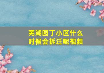 芜湖园丁小区什么时候会拆迁呢视频