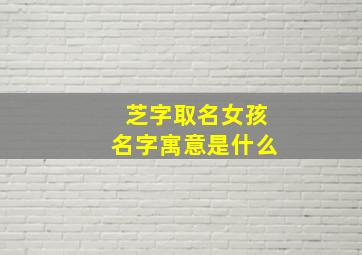 芝字取名女孩名字寓意是什么