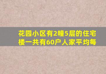 花园小区有2幢5层的住宅楼一共有60户人家平均每