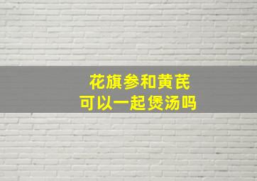 花旗参和黄芪可以一起煲汤吗