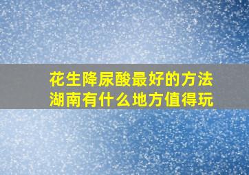 花生降尿酸最好的方法湖南有什么地方值得玩