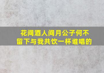 花间酒人间月公子何不留下与我共饮一杯谁唱的