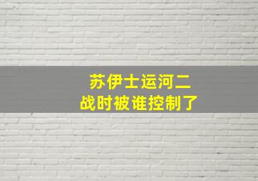 苏伊士运河二战时被谁控制了