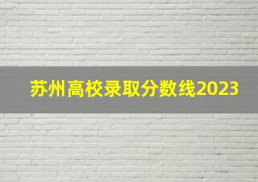 苏州高校录取分数线2023