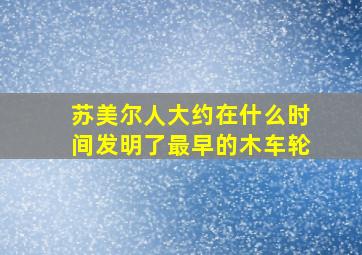 苏美尔人大约在什么时间发明了最早的木车轮