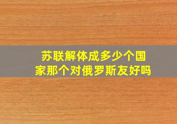 苏联解体成多少个国家那个对俄罗斯友好吗