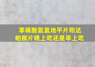 苯磺酸氨氯地平片吲达帕胺片晚上吃还是早上吃