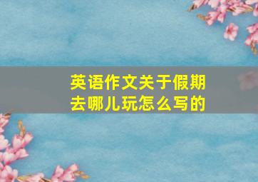 英语作文关于假期去哪儿玩怎么写的