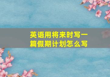 英语用将来时写一篇假期计划怎么写