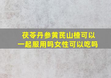 茯苓丹参黄芪山楂可以一起服用吗女性可以吃吗