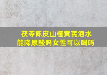 茯苓陈皮山楂黄芪泡水能降尿酸吗女性可以喝吗