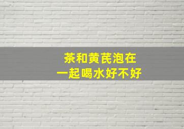 茶和黄芪泡在一起喝水好不好