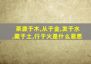 茶源于木,从于金,发于水,藏于土,行于火是什么意思