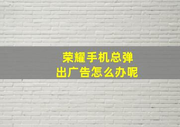 荣耀手机总弹出广告怎么办呢