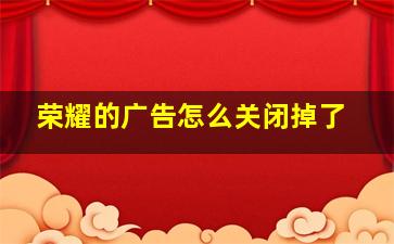 荣耀的广告怎么关闭掉了