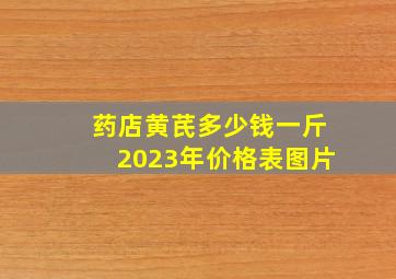 药店黄芪多少钱一斤2023年价格表图片