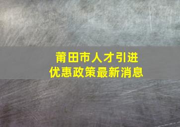 莆田市人才引进优惠政策最新消息