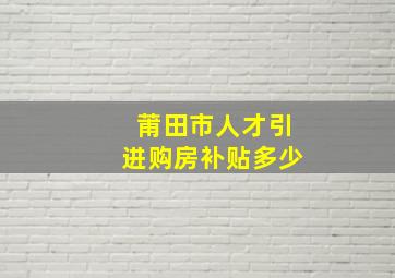 莆田市人才引进购房补贴多少