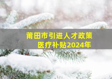 莆田市引进人才政策医疗补贴2024年