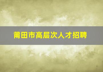 莆田市高层次人才招聘