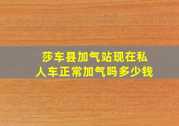 莎车县加气站现在私人车正常加气吗多少钱