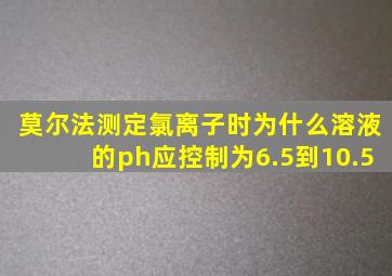 莫尔法测定氯离子时为什么溶液的ph应控制为6.5到10.5