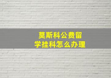 莫斯科公费留学挂科怎么办理